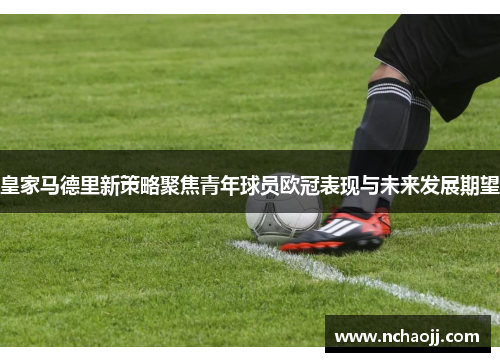 皇家马德里新策略聚焦青年球员欧冠表现与未来发展期望