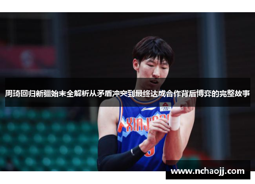 周琦回归新疆始末全解析从矛盾冲突到最终达成合作背后博弈的完整故事