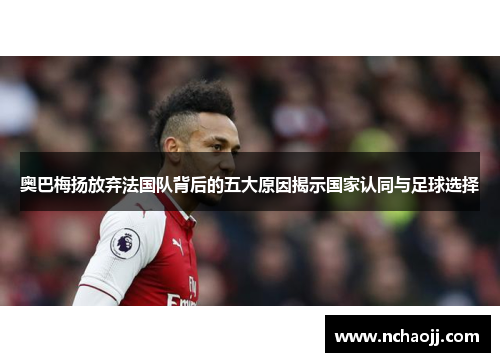 奥巴梅扬放弃法国队背后的五大原因揭示国家认同与足球选择