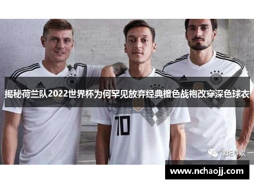 揭秘荷兰队2022世界杯为何罕见放弃经典橙色战袍改穿深色球衣